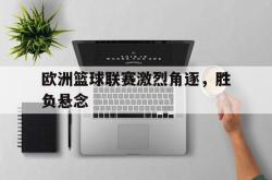 米兰体育官网-欧洲篮球联赛激烈角逐，胜负悬念