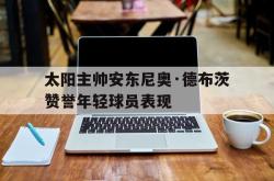 米兰体育官网-太阳主帅安东尼奥·德布茨赞誉年轻球员表现