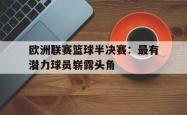 米兰体育官方正版-欧洲联赛篮球半决赛：最有潜力球员崭露头角