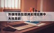 米兰体育手机网页版登录入口-外援球员在亚洲足球比赛中大放异彩