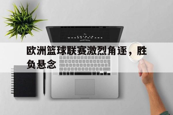 欧洲篮球联赛激烈角逐，胜负悬念